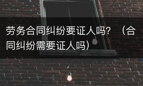 劳务合同纠纷要证人吗？（合同纠纷需要证人吗）