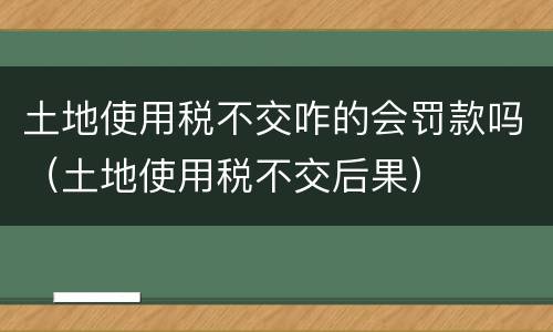 土地使用税不交咋的会罚款吗（土地使用税不交后果）