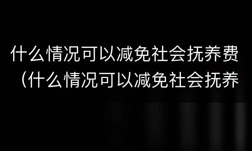 什么情况可以减免社会抚养费（什么情况可以减免社会抚养费费用）