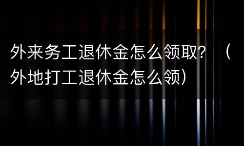 外来务工退休金怎么领取？（外地打工退休金怎么领）