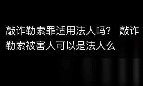 敲诈勒索罪适用法人吗？ 敲诈勒索被害人可以是法人么