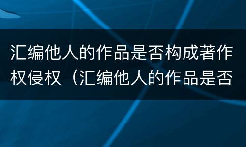 汇编他人的作品是否构成著作权侵权（汇编他人的作品是否构成著作权侵权）