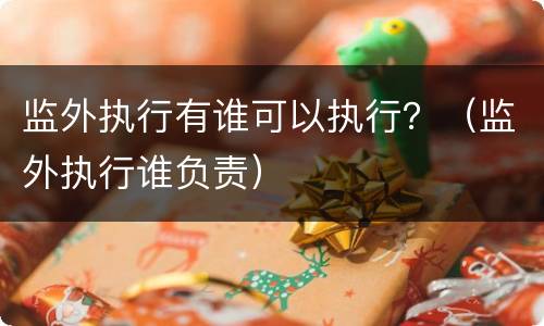 监外执行有谁可以执行？（监外执行谁负责）