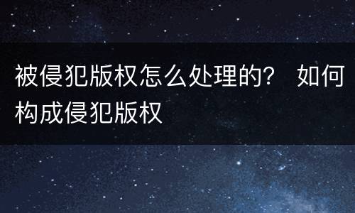 被侵犯版权怎么处理的？ 如何构成侵犯版权