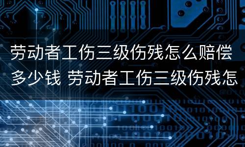 劳动者工伤三级伤残怎么赔偿多少钱 劳动者工伤三级伤残怎么赔偿多少钱一个月