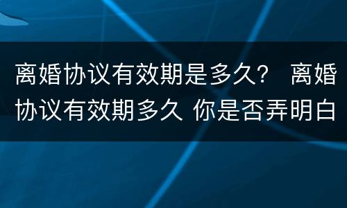 离婚协议有效期是多久？ 离婚协议有效期多久 你是否弄明白了