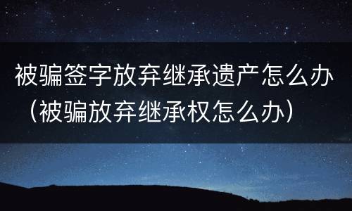 被骗签字放弃继承遗产怎么办（被骗放弃继承权怎么办）