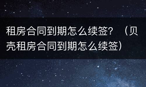租房合同到期怎么续签？（贝壳租房合同到期怎么续签）