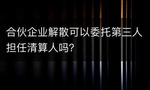 合伙企业解散可以委托第三人担任清算人吗？