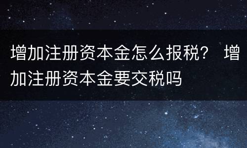 增加注册资本金怎么报税？ 增加注册资本金要交税吗