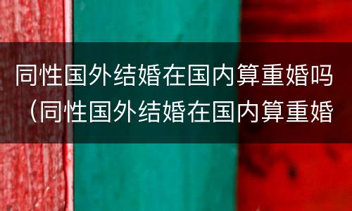 同性国外结婚在国内算重婚吗（同性国外结婚在国内算重婚吗知乎）