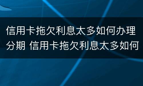 信用卡拖欠利息太多如何办理分期 信用卡拖欠利息太多如何办理分期付款