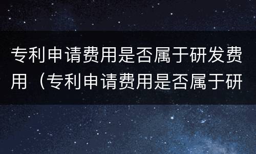 专利申请费用是否属于研发费用（专利申请费用是否属于研发费用范围）