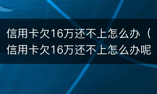 信用卡欠16万还不上怎么办（信用卡欠16万还不上怎么办呢）