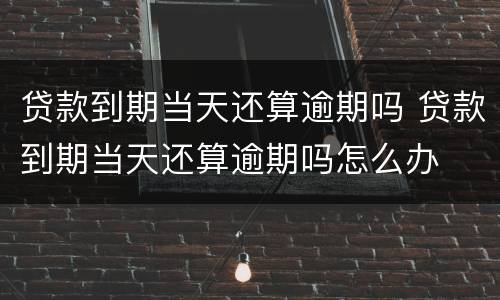 贷款到期当天还算逾期吗 贷款到期当天还算逾期吗怎么办
