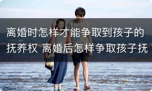 离婚时怎样才能争取到孩子的抚养权 离婚后怎样争取孩子抚养权