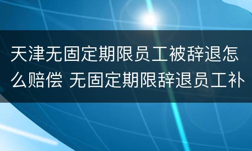 天津无固定期限员工被辞退怎么赔偿 无固定期限辞退员工补偿标准2020