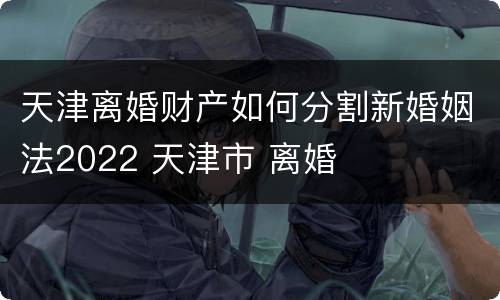 天津离婚财产如何分割新婚姻法2022 天津市 离婚