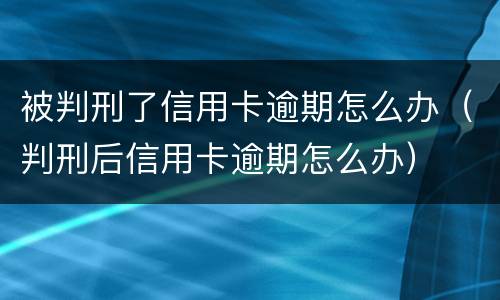 被判刑了信用卡逾期怎么办（判刑后信用卡逾期怎么办）