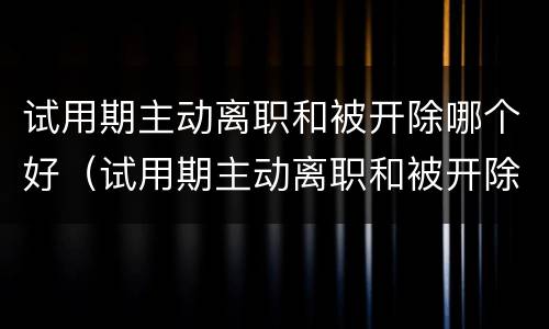 试用期主动离职和被开除哪个好（试用期主动离职和被开除哪个好一点）