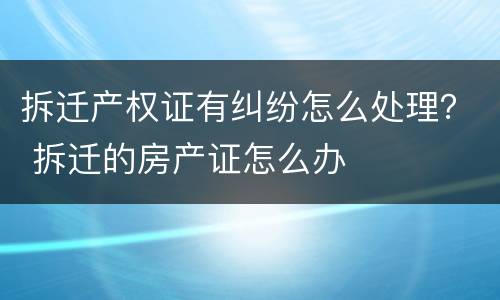 拆迁产权证有纠纷怎么处理？ 拆迁的房产证怎么办