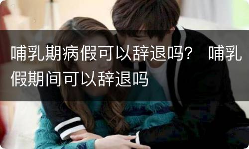 哺乳期病假可以辞退吗？ 哺乳假期间可以辞退吗