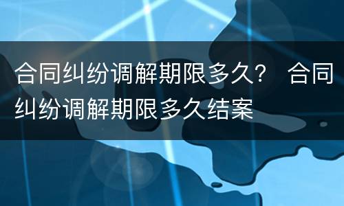 合同纠纷调解期限多久？ 合同纠纷调解期限多久结案