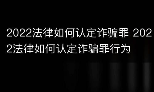 2022法律如何认定诈骗罪 2022法律如何认定诈骗罪行为