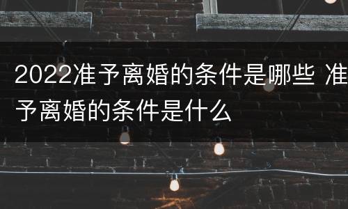 2022准予离婚的条件是哪些 准予离婚的条件是什么