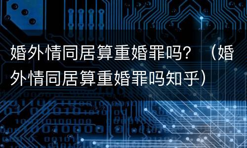 婚外情同居算重婚罪吗？（婚外情同居算重婚罪吗知乎）