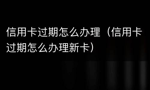 信用卡过期怎么办理（信用卡过期怎么办理新卡）