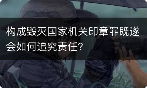 构成毁灭国家机关印章罪既遂会如何追究责任？