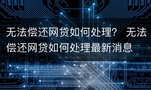 无法偿还网贷如何处理？ 无法偿还网贷如何处理最新消息