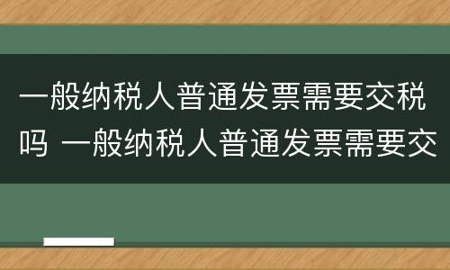 一般纳税人普通发票需要交税吗 一般纳税人普通发票需要交税吗?