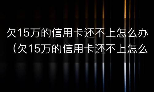 欠15万的信用卡还不上怎么办（欠15万的信用卡还不上怎么办呢）