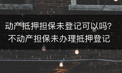 动产抵押担保未登记可以吗？ 不动产担保未办理抵押登记