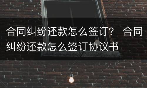 合同纠纷还款怎么签订？ 合同纠纷还款怎么签订协议书