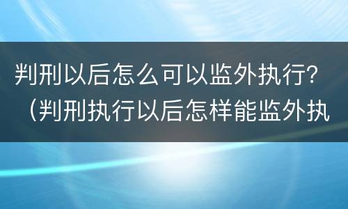 判刑以后怎么可以监外执行？（判刑执行以后怎样能监外执行）