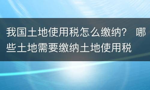 我国土地使用税怎么缴纳？ 哪些土地需要缴纳土地使用税