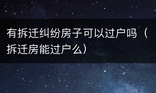 有拆迁纠纷房子可以过户吗（拆迁房能过户么）