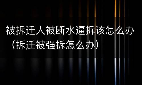 被拆迁人被断水逼拆该怎么办（拆迁被强拆怎么办）
