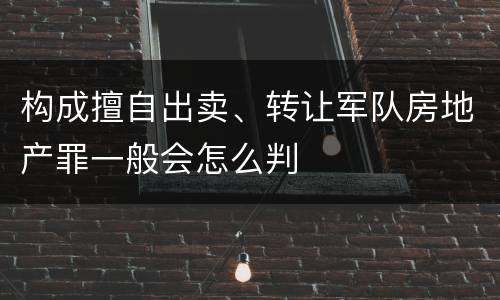 构成擅自出卖、转让军队房地产罪一般会怎么判