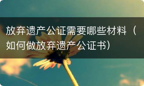 放弃遗产公证需要哪些材料（如何做放弃遗产公证书）