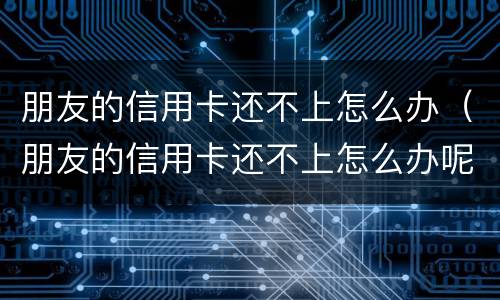 朋友的信用卡还不上怎么办（朋友的信用卡还不上怎么办呢）