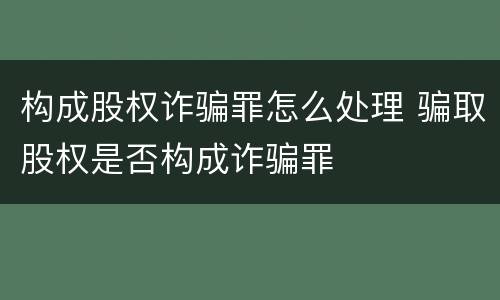 构成股权诈骗罪怎么处理 骗取股权是否构成诈骗罪