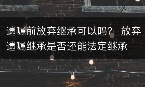遗嘱前放弃继承可以吗？ 放弃遗嘱继承是否还能法定继承