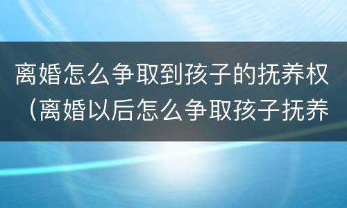 离婚怎么争取到孩子的抚养权（离婚以后怎么争取孩子抚养权）