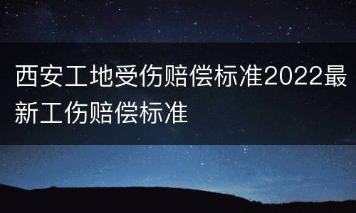 西安工地受伤赔偿标准2022最新工伤赔偿标准