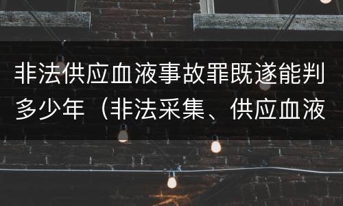 非法供应血液事故罪既遂能判多少年（非法采集、供应血液、制作、供应血液制品罪）