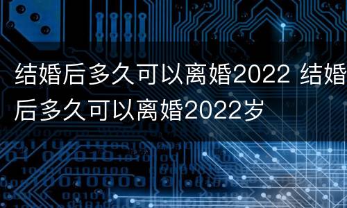 结婚后多久可以离婚2022 结婚后多久可以离婚2022岁